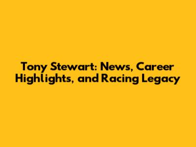 Tony Stewart: News, Career Highlights, and Racing Legacy