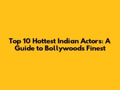 Top 10 Hottest Indian Actors: A Guide to Bollywood's Finest