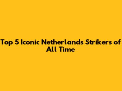 Top 5 Iconic Netherlands Strikers of All Time