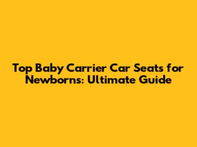 Top Baby Carrier Car Seats for Newborns: Ultimate Guide