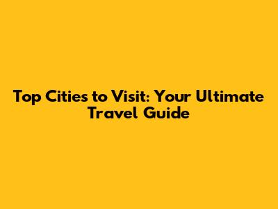 Top Cities to Visit: Your Ultimate Travel Guide
