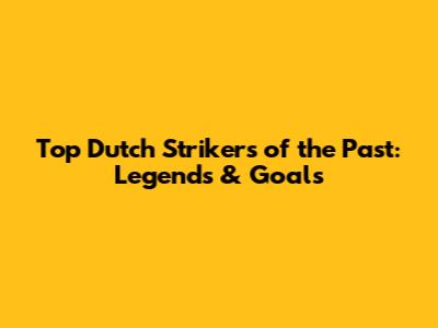 Top Dutch Strikers of the Past: Legends & Goals