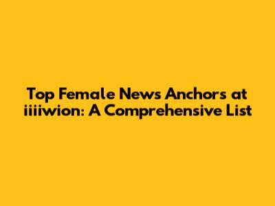 Top Female News Anchors at iiiiwion: A Comprehensive List