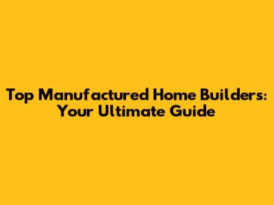 Top Manufactured Home Builders: Your Ultimate Guide