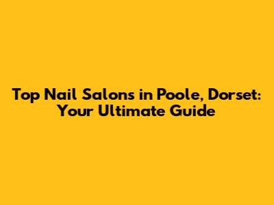 Top Nail Salons in Poole, Dorset: Your Ultimate Guide