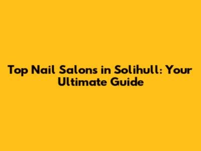 Top Nail Salons in Solihull: Your Ultimate Guide