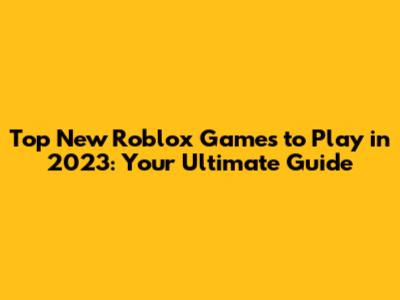 Top New Roblox Games to Play in 2023: Your Ultimate Guide