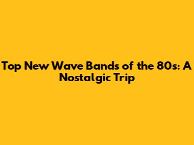 Top New Wave Bands of the 80s: A Nostalgic Trip