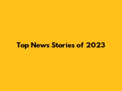 Top News Stories of 2023