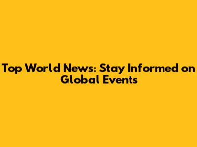 Top World News: Stay Informed on Global Events