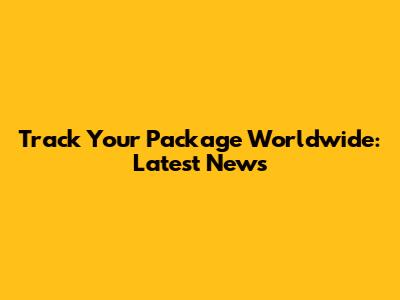 Track Your Package Worldwide: Latest News