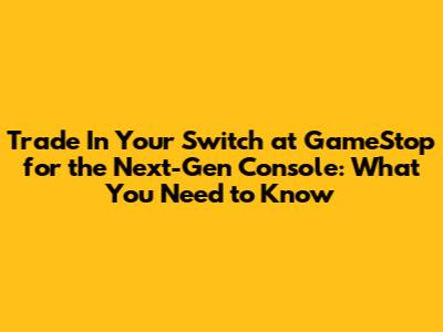 Trade In Your Switch at GameStop for the Next-Gen Console: What You Need to Know