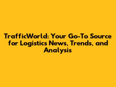 TrafficWorld: Your Go-To Source for Logistics News, Trends, and Analysis