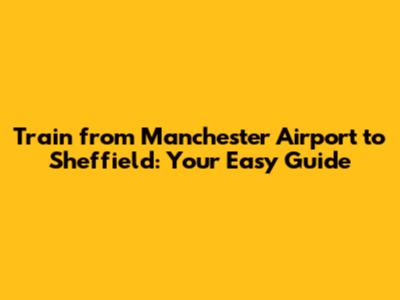 Train from Manchester Airport to Sheffield: Your Easy Guide