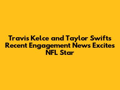 Travis Kelce and Taylor Swift's Recent Engagement News Excites NFL Star