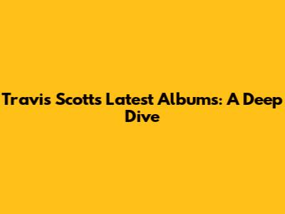 Travis Scott's Latest Albums: A Deep Dive