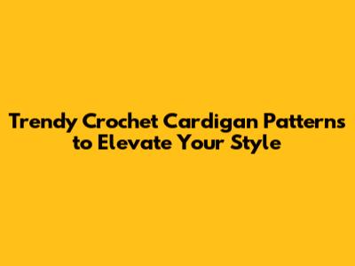 Trendy Crochet Cardigan Patterns to Elevate Your Style
