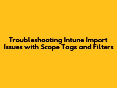 Troubleshooting Intune Import Issues with Scope Tags and Filters