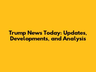 Trump News Today: Updates, Developments, and Analysis