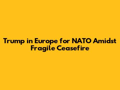 Trump in Europe for NATO Amidst Fragile Ceasefire