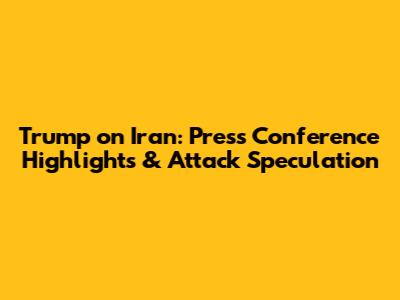 Trump on Iran: Press Conference Highlights & Attack Speculation