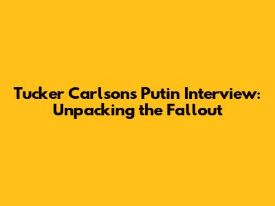 Tucker Carlson's Putin Interview: Unpacking the Fallout