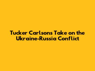 Tucker Carlson's Take on the Ukraine-Russia Conflict