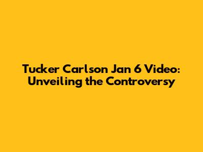 Tucker Carlson Jan 6 Video: Unveiling the Controversy
