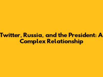 Twitter, Russia, and the President: A Complex Relationship