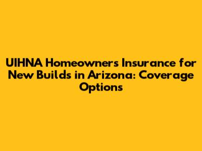 UIHNA Homeowners Insurance for New Builds in Arizona: Coverage Options