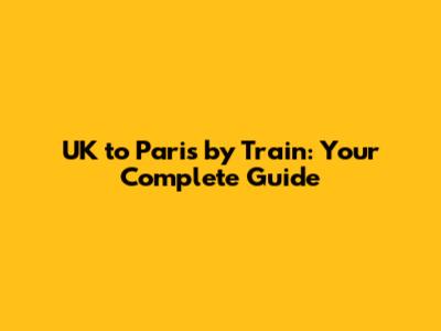 UK to Paris by Train: Your Complete Guide