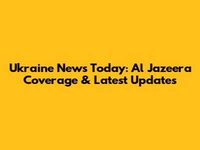 Ukraine News Today: Al Jazeera Coverage & Latest Updates