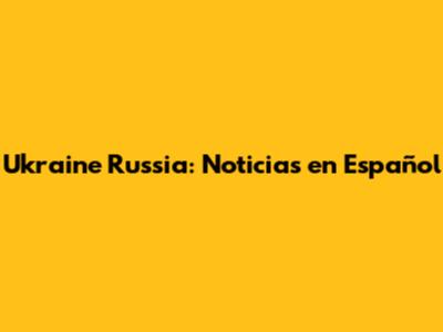 Ukraine Russia: Noticias en Español