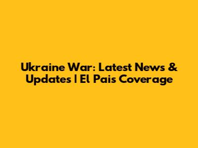 Ukraine War: Latest News & Updates | El Pais Coverage