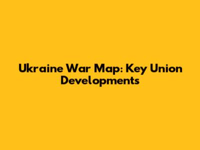 Ukraine War Map: Key Union Developments