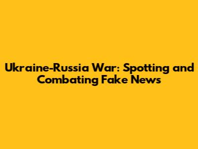 Ukraine-Russia War: Spotting and Combating Fake News