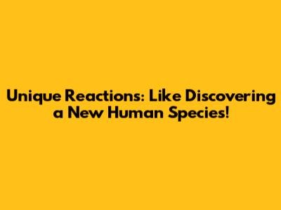 Unique Reactions: Like Discovering a New Human Species!