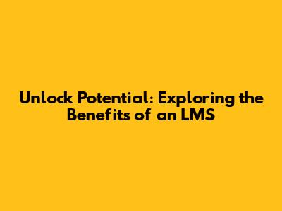 Unlock Potential: Exploring the Benefits of an LMS