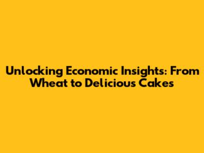 Unlocking Economic Insights: From Wheat to Delicious Cakes