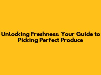 Unlocking Freshness: Your Guide to Picking Perfect Produce