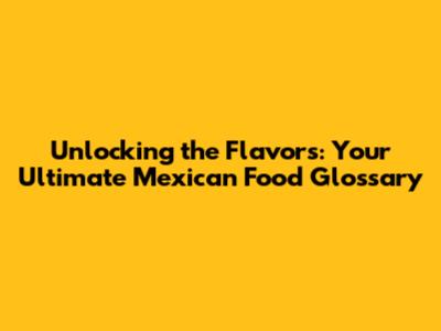 Unlocking the Flavors: Your Ultimate Mexican Food Glossary