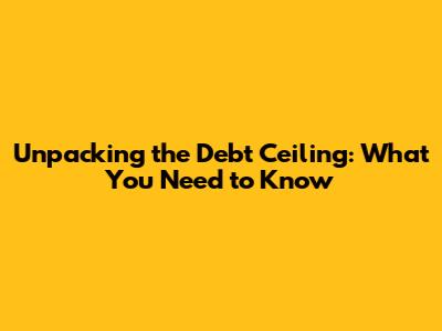 Unpacking the Debt Ceiling: What You Need to Know