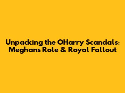 Unpacking the O'Harry Scandals: Meghan's Role & Royal Fallout