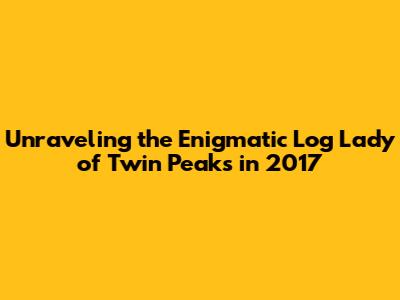 Unraveling the Enigmatic Log Lady of Twin Peaks in 2017