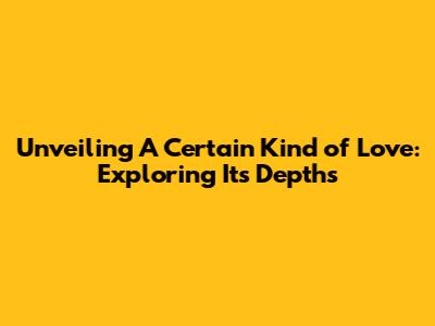 Unveiling A Certain Kind of Love: Exploring Its Depths