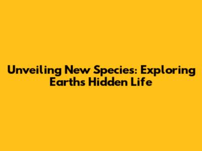 Unveiling New Species: Exploring Earth's Hidden Life
