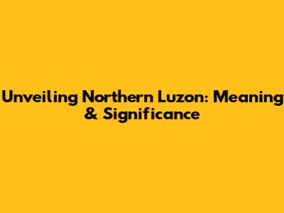 Unveiling Northern Luzon: Meaning & Significance