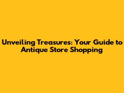 Unveiling Treasures: Your Guide to Antique Store Shopping