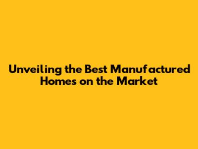 Unveiling the Best Manufactured Homes on the Market