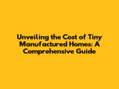 Unveiling the Cost of Tiny Manufactured Homes: A Comprehensive Guide